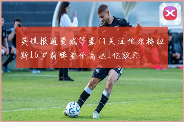 英媒报道曼城等豪门关注帕尔梅拉斯16岁前锋要价高达1亿欧元