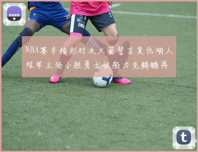 NBA赛季精彩对决火箭誓言复仇湖人绿军主场小胜勇士快船力克鹈鹕再创佳绩