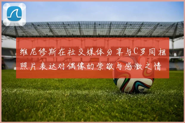 维尼修斯在社交媒体分享与C罗同框照片表达对偶像的崇敬与感激之情