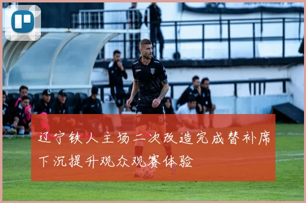 辽宁铁人主场二次改造完成替补席下沉提升观众观赛体验