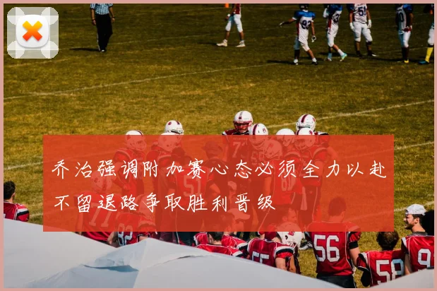 乔治强调附加赛心态必须全力以赴不留退路争取胜利晋级