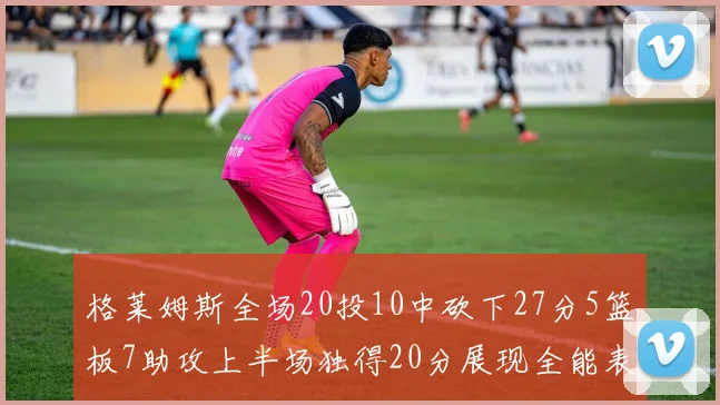 格莱姆斯全场20投10中砍下27分5篮板7助攻上半场独得20分展现全能表现