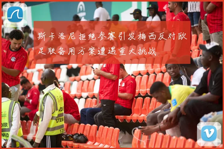 斯卡洛尼拒绝参赛引发梅西反对欧足联备用方案遭遇重大挑战