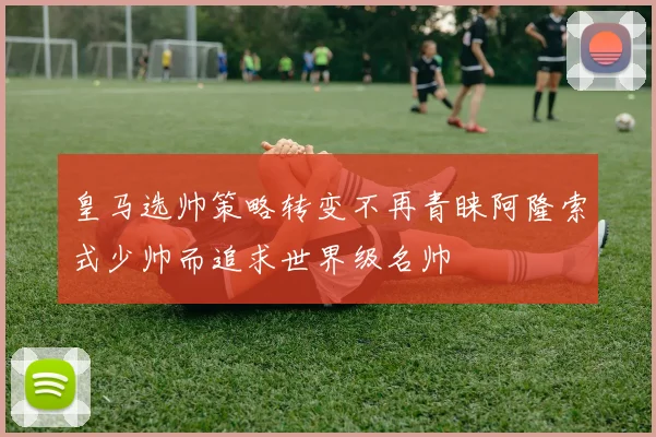 皇马选帅策略转变不再青睐阿隆索式少帅而追求世界级名帅