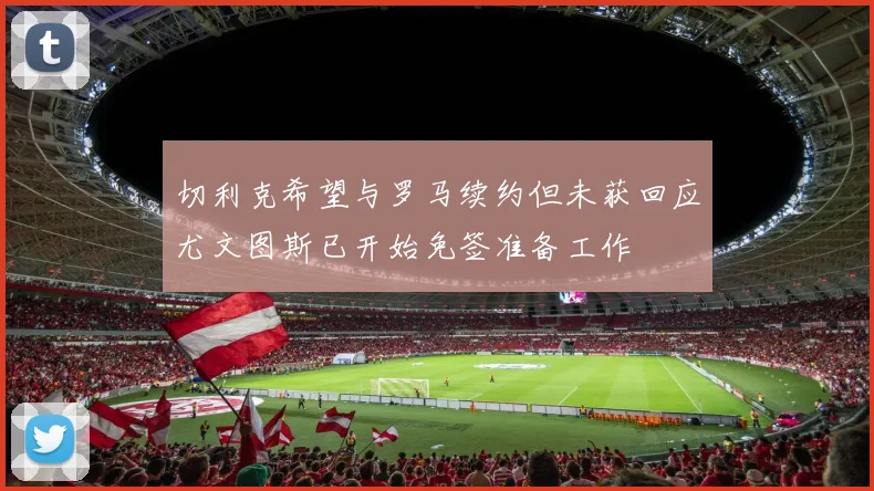 切利克希望与罗马续约但未获回应尤文图斯已开始免签准备工作