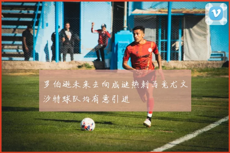 罗伯逊未来去向成谜热刺马竞尤文沙特球队均有意引进