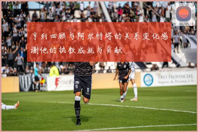 亨利回顾与阿尔特塔的关系变化感谢他的执教成就与贡献