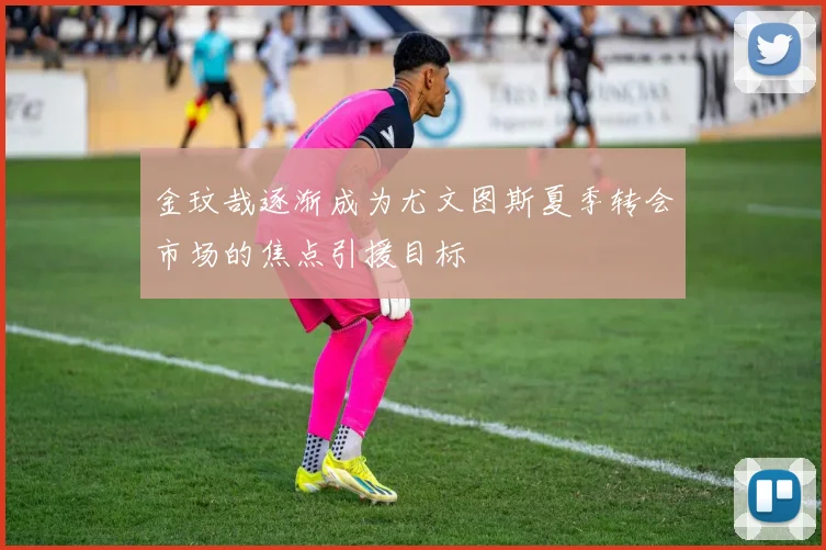 金玟哉逐渐成为尤文图斯夏季转会市场的焦点引援目标