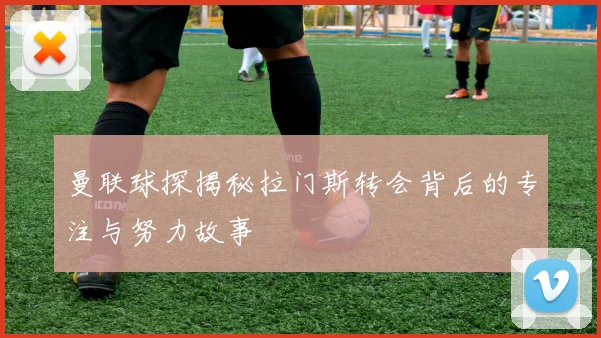 曼联球探揭秘拉门斯转会背后的专注与努力故事