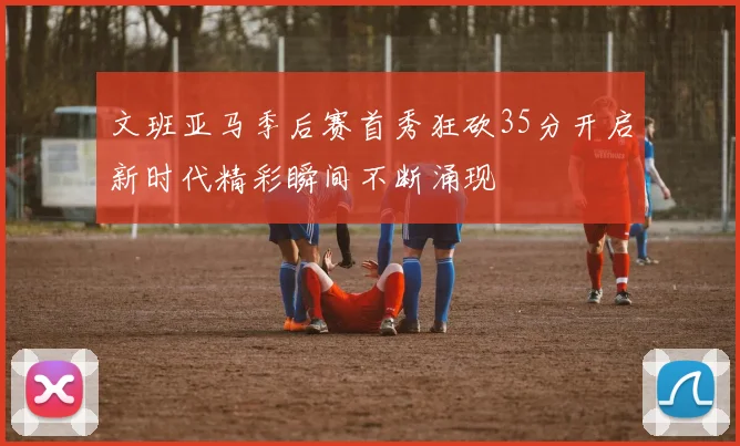 文班亚马季后赛首秀狂砍35分开启新时代精彩瞬间不断涌现