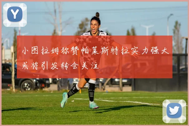 小图拉姆称赞帕莱斯特拉实力强大或将引发转会关注