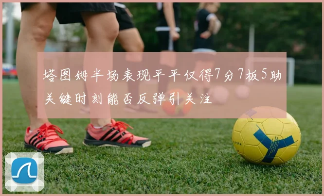 塔图姆半场表现平平仅得7分7板5助关键时刻能否反弹引关注