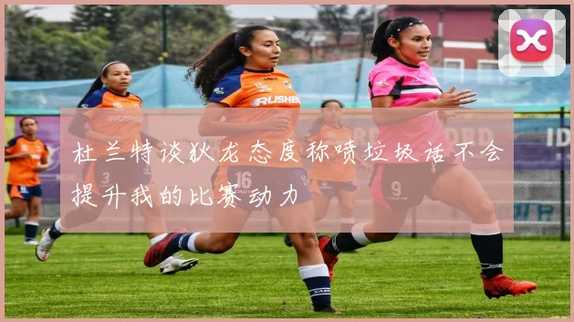 杜兰特谈狄龙态度称喷垃圾话不会提升我的比赛动力