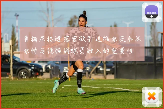 鲁梅尼格透露曾欲引进维尔茨和沃尔特马德强调球员融入的重要性