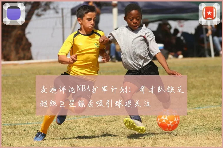 麦迪评论NBA扩军计划：奇才队缺乏超级巨星能否吸引球迷关注