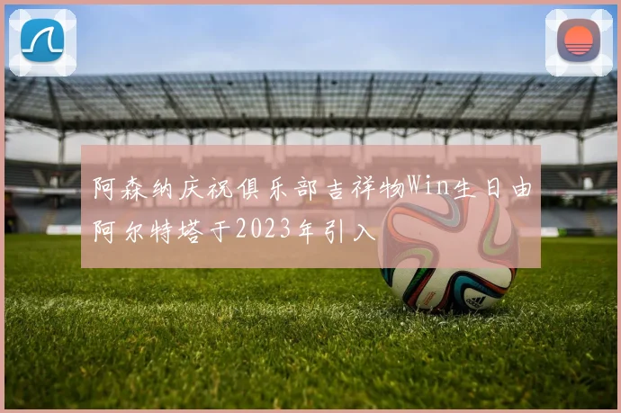 阿森纳庆祝俱乐部吉祥物Win生日由阿尔特塔于2023年引入
