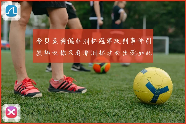 登贝莱调侃非洲杯冠军改判事件引发热议称只有非洲杯才会出现如此疯狂情况