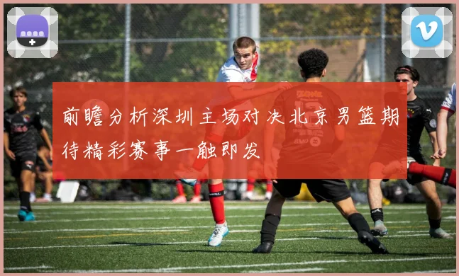前瞻分析深圳主场对决北京男篮期待精彩赛事一触即发