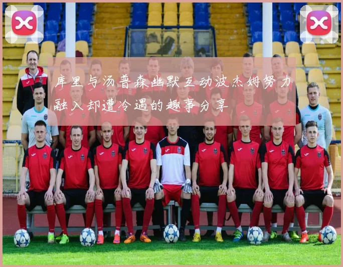 库里与汤普森幽默互动波杰姆努力融入却遭冷遇的趣事分享