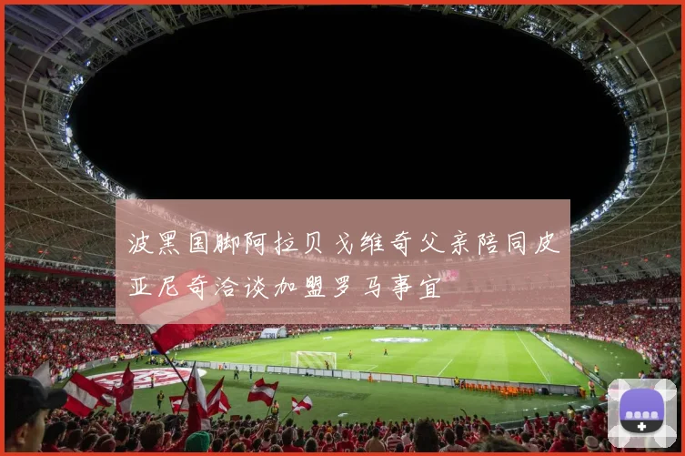 波黑国脚阿拉贝戈维奇父亲陪同皮亚尼奇洽谈加盟罗马事宜