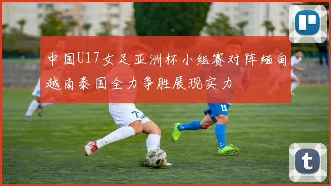 中国U17女足亚洲杯小组赛对阵缅甸越南泰国全力争胜展现实力