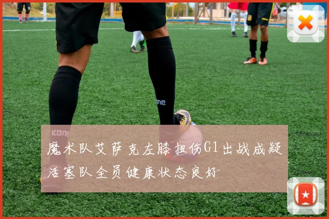 魔术队艾萨克左膝扭伤G1出战成疑活塞队全员健康状态良好