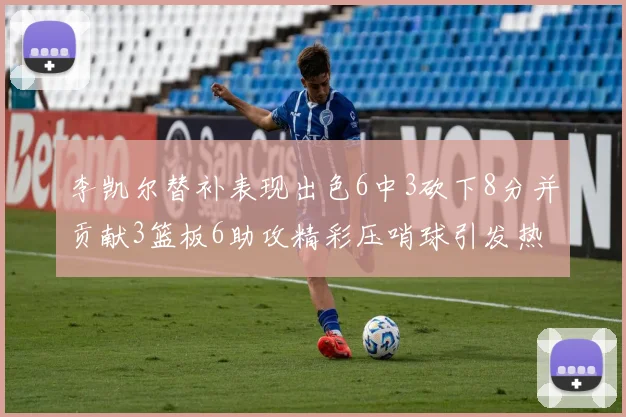 李凯尔替补表现出色6中3砍下8分并贡献3篮板6助攻精彩压哨球引发热议